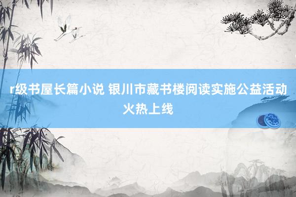 r级书屋长篇小说 银川市藏书楼阅读实施公益活动火热上线