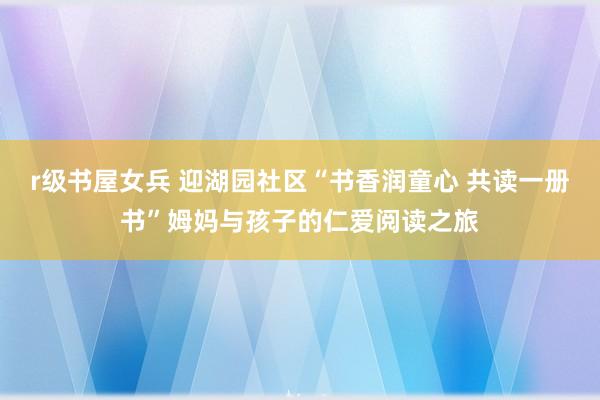 r级书屋女兵 迎湖园社区“书香润童心 共读一册书”姆妈与孩子的仁爱阅读之旅