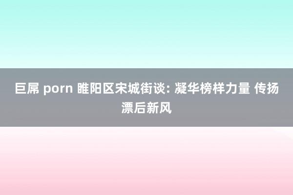 巨屌 porn 睢阳区宋城街谈: 凝华榜样力量 传扬漂后新风