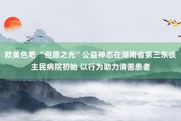 欧美色吧 “但愿之光”公益神态在湖南省第三东谈主民病院初始 以行为助力清苦患者