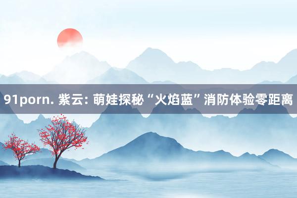 91porn. 紫云: 萌娃探秘“火焰蓝”消防体验零距离
