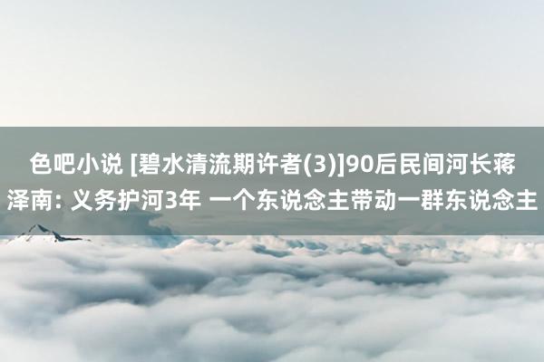色吧小说 [碧水清流期许者(3)]90后民间河长蒋泽南: 义务护河3年 一个东说念主带动一群东说念主