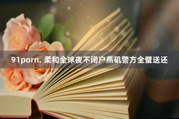 91porn. 柔和全球夜不闭户燕矶警方全璧送还