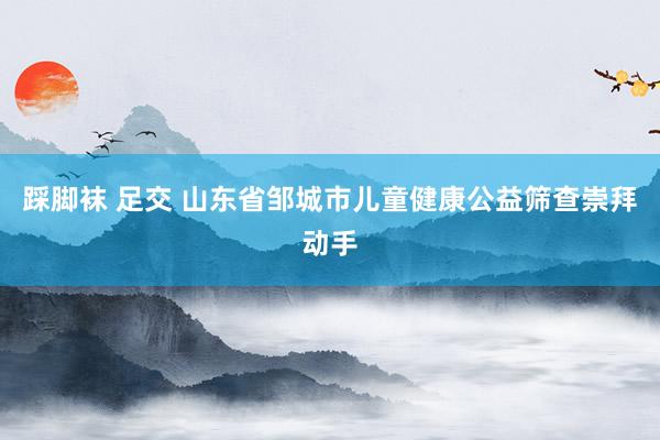 踩脚袜 足交 山东省邹城市儿童健康公益筛查崇拜动手