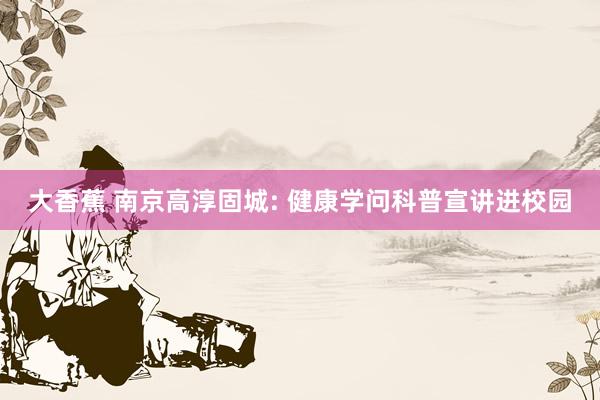 大香蕉 南京高淳固城: 健康学问科普宣讲进校园