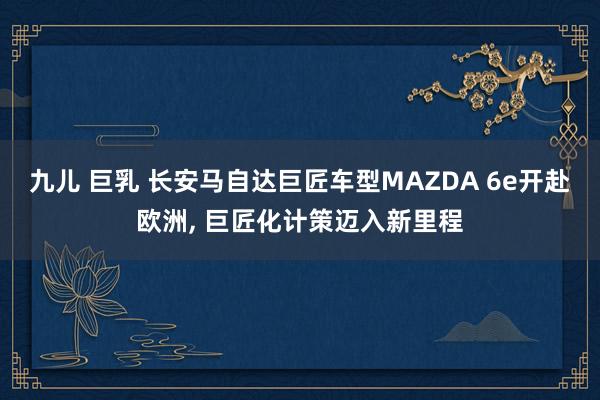 九儿 巨乳 长安马自达巨匠车型MAZDA 6e开赴欧洲, 巨匠化计策迈入新里程
