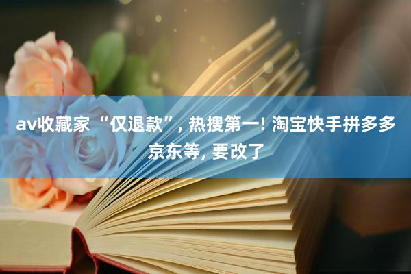 av收藏家 “仅退款”, 热搜第一! 淘宝快手拼多多京东等, 要改了