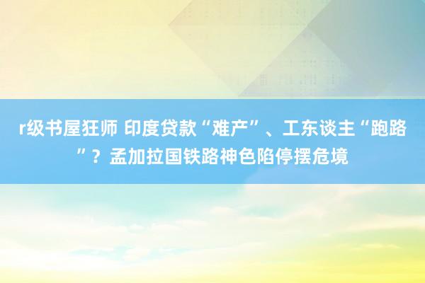r级书屋狂师 印度贷款“难产”、工东谈主“跑路”？孟加拉国铁路神色陷停摆危境