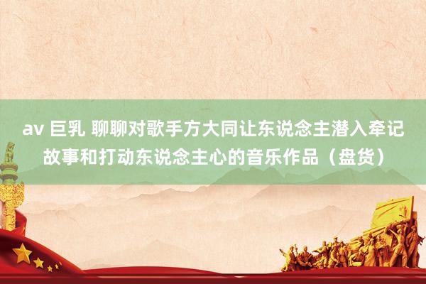 av 巨乳 聊聊对歌手方大同让东说念主潜入牵记故事和打动东说念主心的音乐作品（盘货）