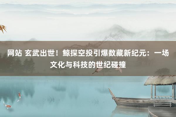 网站 玄武出世！鲸探空投引爆数藏新纪元：一场文化与科技的世纪碰撞