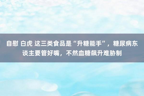 自慰 白虎 这三类食品是“升糖能手”，糖尿病东谈主要管好嘴，不然血糖飙升难胁制