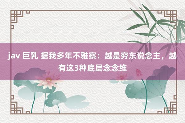 jav 巨乳 据我多年不雅察：越是穷东说念主，越有这3种底层念念维