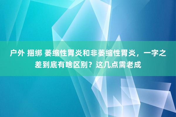 户外 捆绑 萎缩性胃炎和非萎缩性胃炎，一字之差到底有啥区别？这几点需老成