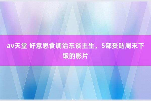av天堂 好意思食调治东谈主生，5部妥贴周末下饭的影片