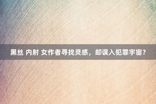 黑丝 内射 女作者寻找灵感，却误入犯罪宇宙？