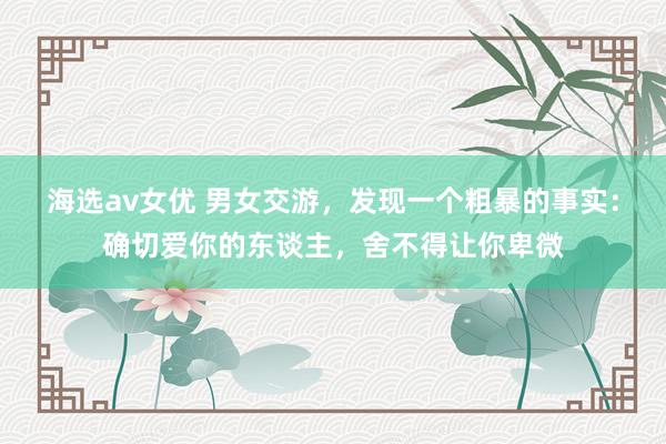海选av女优 男女交游，发现一个粗暴的事实：确切爱你的东谈主，舍不得让你卑微