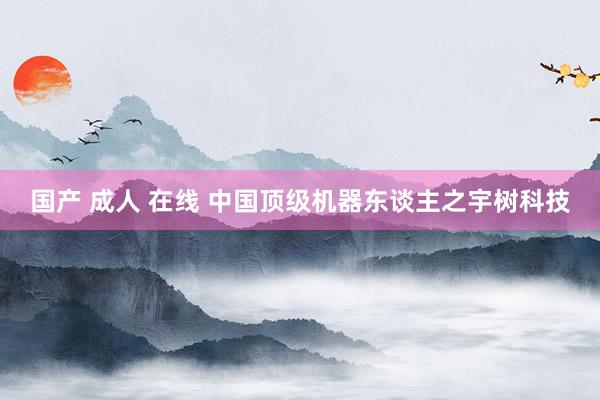 国产 成人 在线 中国顶级机器东谈主之宇树科技