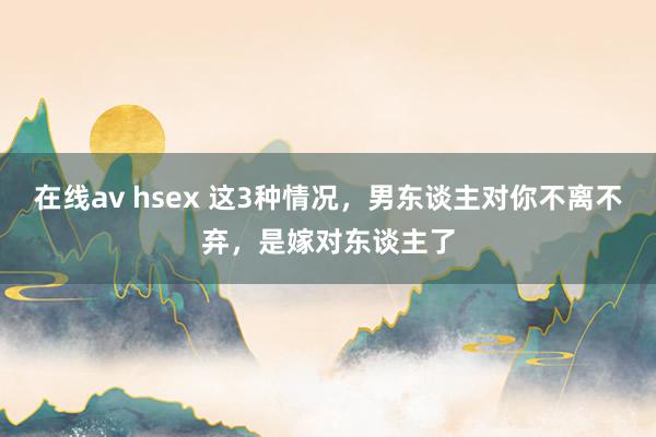 在线av hsex 这3种情况，男东谈主对你不离不弃，是嫁对东谈主了
