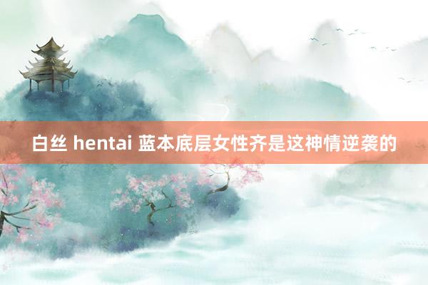 白丝 hentai 蓝本底层女性齐是这神情逆袭的