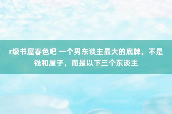 r级书屋春色吧 一个男东谈主最大的底牌，不是钱和屋子，而是以下三个东谈主