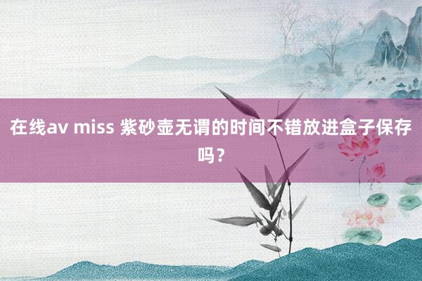 在线av miss 紫砂壶无谓的时间不错放进盒子保存吗？