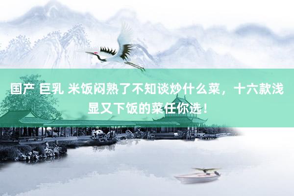 国产 巨乳 米饭闷熟了不知谈炒什么菜，十六款浅显又下饭的菜任你选！