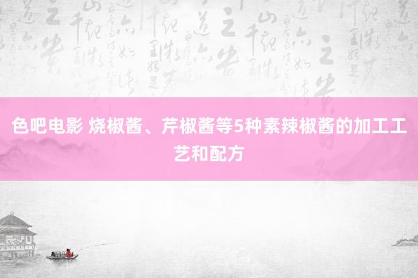 色吧电影 烧椒酱、芹椒酱等5种素辣椒酱的加工工艺和配方