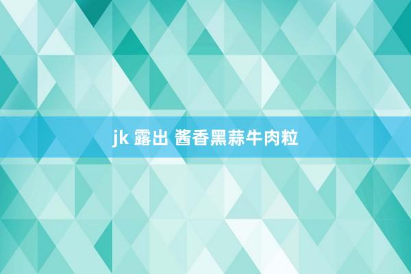 jk 露出 酱香黑蒜牛肉粒