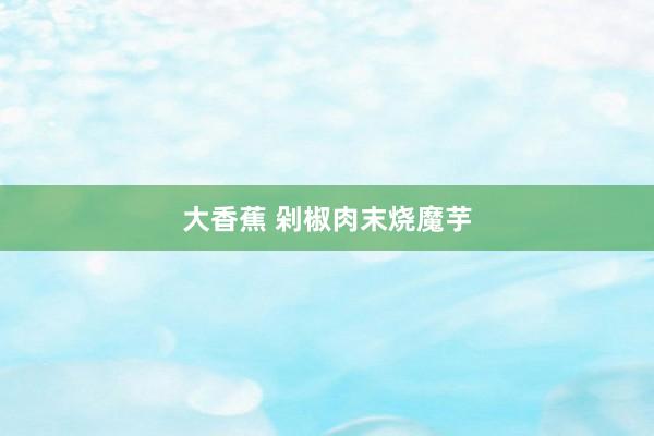 大香蕉 剁椒肉末烧魔芋