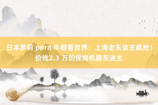 日本萝莉 porn 牛眼看世界：上海老东谈主疯抢！价钱2.3 万的保姆机器东谈主