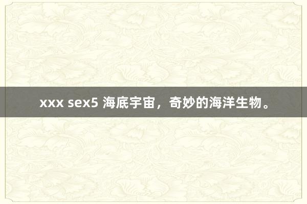 xxx sex5 海底宇宙，奇妙的海洋生物。