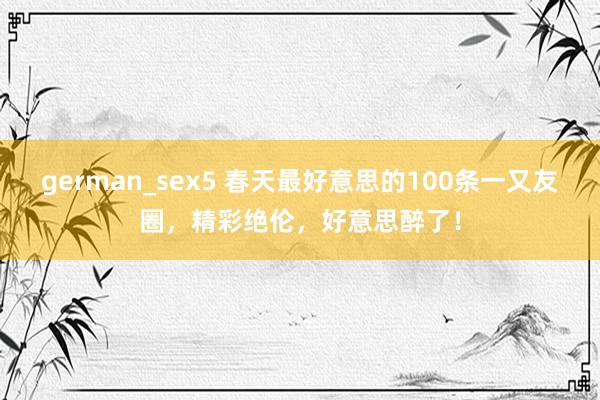 german_sex5 春天最好意思的100条一又友圈，精彩绝伦，好意思醉了！