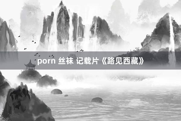 porn 丝袜 记载片《路见西藏》