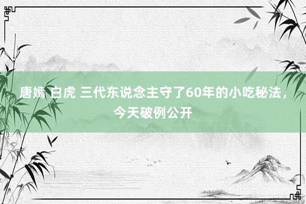 唐嫣 白虎 三代东说念主守了60年的小吃秘法，今天破例公开