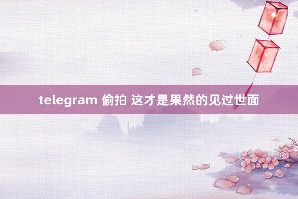 telegram 偷拍 这才是果然的见过世面