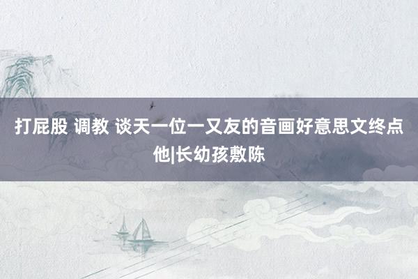 打屁股 调教 谈天一位一又友的音画好意思文终点他|长幼孩敷陈