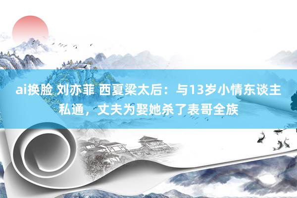ai换脸 刘亦菲 西夏梁太后：与13岁小情东谈主私通，丈夫为娶她杀了表哥全族