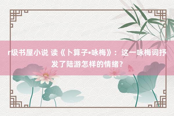 r级书屋小说 读《卜算子•咏梅》：这一咏梅词抒发了陆游怎样的情绪？