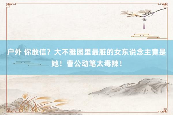 户外 你敢信？大不雅园里最脏的女东说念主竟是她！曹公动笔太毒辣！