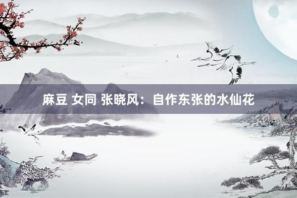 麻豆 女同 张晓风：自作东张的水仙花