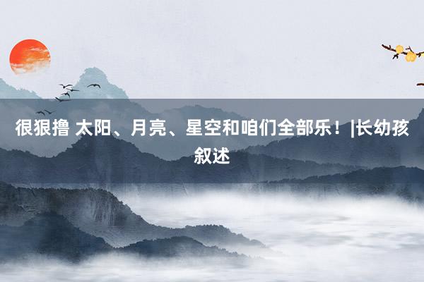 很狠撸 太阳、月亮、星空和咱们全部乐！|长幼孩叙述