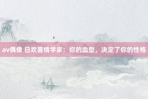av偶像 日欢喜情学家：你的血型，决定了你的性格