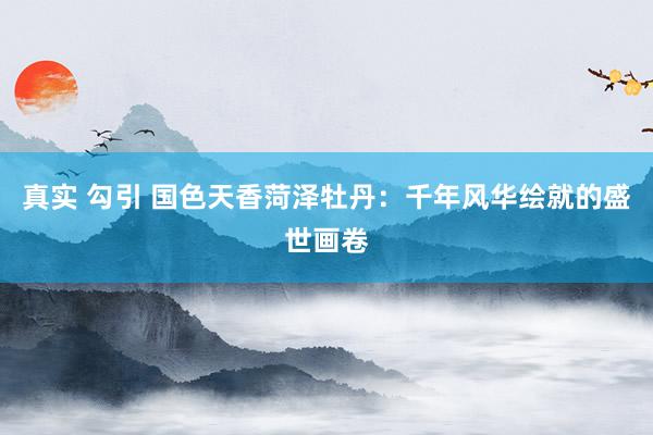 真实 勾引 国色天香菏泽牡丹：千年风华绘就的盛世画卷