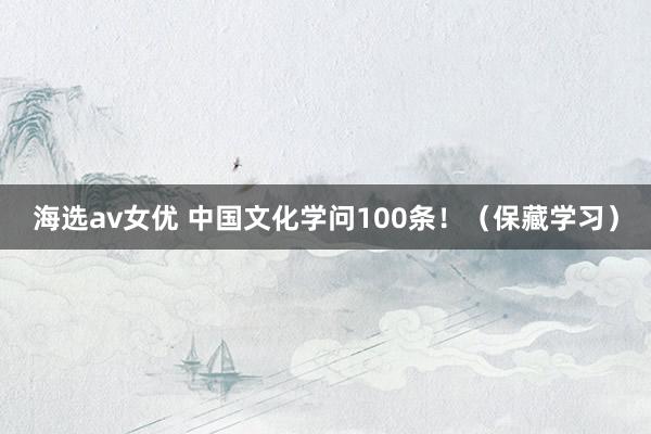 海选av女优 中国文化学问100条！（保藏学习）