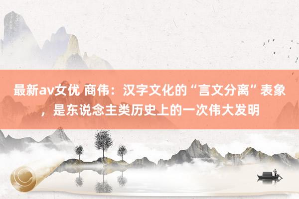最新av女优 商伟：汉字文化的“言文分离”表象，是东说念主类历史上的一次伟大发明