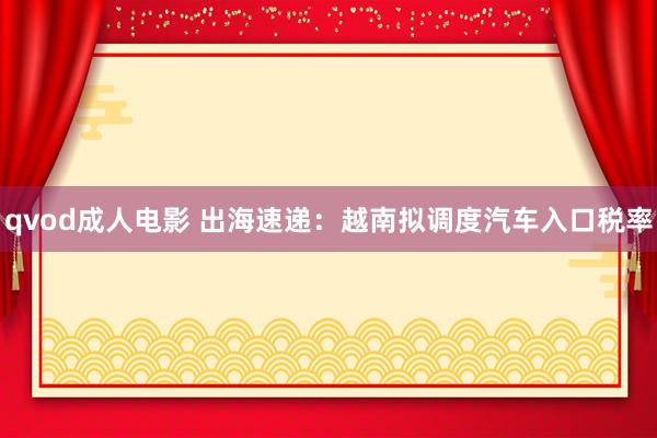 qvod成人电影 出海速递：越南拟调度汽车入口税率