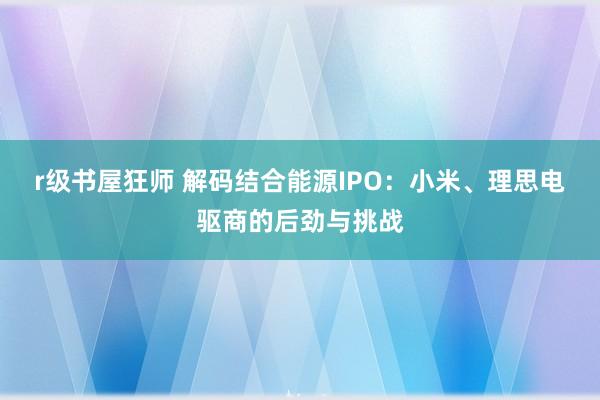 r级书屋狂师 解码结合能源IPO：小米、理思电驱商的后劲与挑战