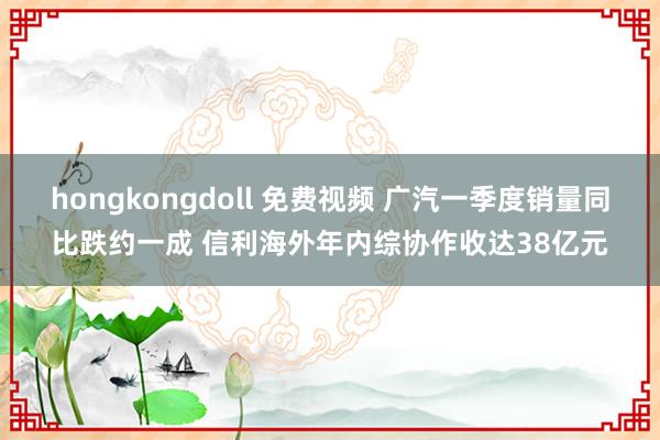 hongkongdoll 免费视频 广汽一季度销量同比跌约一成 信利海外年内综协作收达38亿元