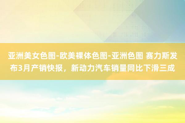 亚洲美女色图-欧美裸体色图-亚洲色图 赛力斯发布3月产销快报，新动力汽车销量同比下滑三成