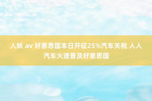 人妖 av 好意思国本日开征25%汽车关税 人人汽车火速普及好意思国